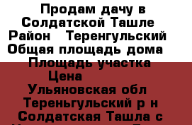 Продам дачу в Солдатской Ташле › Район ­ Теренгульский › Общая площадь дома ­ 50 › Площадь участка ­ 6 › Цена ­ 750 000 - Ульяновская обл., Тереньгульский р-н, Солдатская Ташла с. Недвижимость » Дома, коттеджи, дачи продажа   